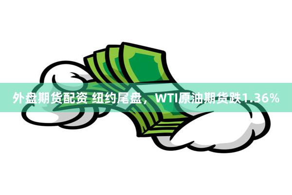 外盘期货配资 纽约尾盘，WTI原油期货跌1.36%