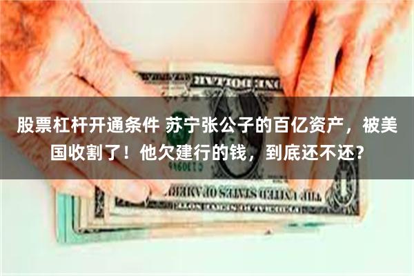 股票杠杆开通条件 苏宁张公子的百亿资产，被美国收割了！他欠建行的钱，到底还不还？