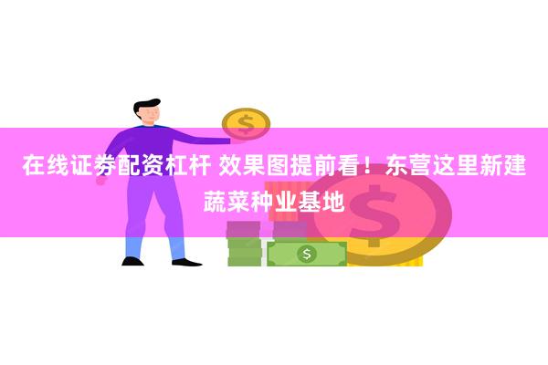 在线证劵配资杠杆 效果图提前看！东营这里新建蔬菜种业基地