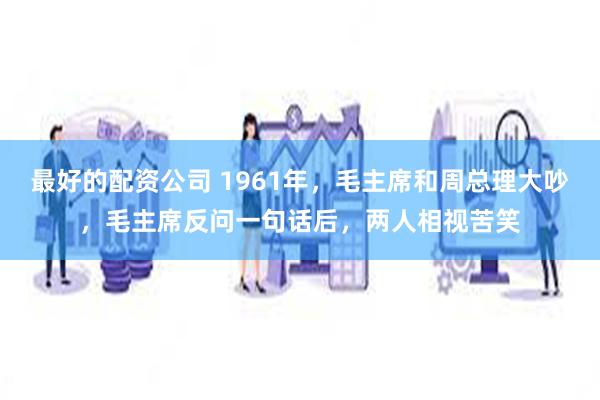 最好的配资公司 1961年，毛主席和周总理大吵，毛主席反问一句话后，两人相视苦笑