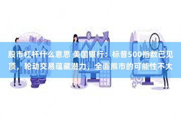 股市杠杆什么意思 美国银行：标普500指数已见顶，轮动交易蕴藏潜力，全面熊市的可能性不大