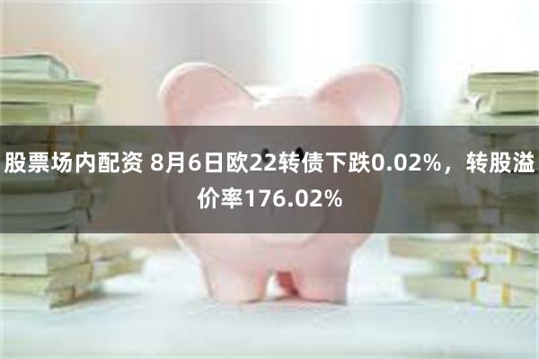 股票场内配资 8月6日欧22转债下跌0.02%，转股溢价率176.02%