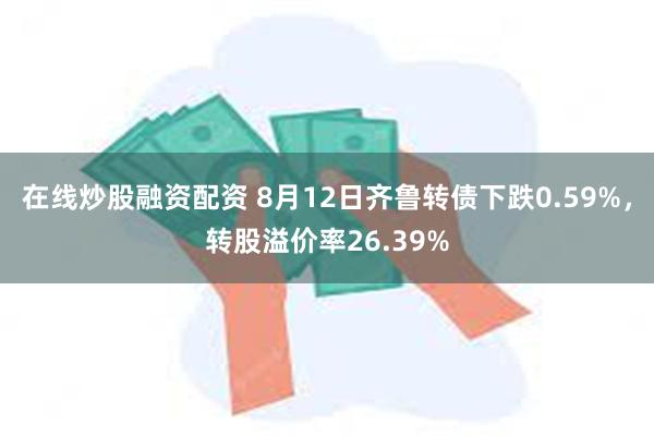 在线炒股融资配资 8月12日齐鲁转债下跌0.59%，转股溢价率26.39%