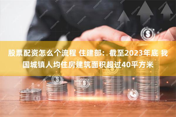 股票配资怎么个流程 住建部：截至2023年底 我国城镇人均住房建筑面积超过40平方米