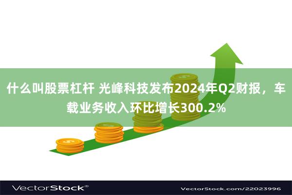 什么叫股票杠杆 光峰科技发布2024年Q2财报，车载业务收入环比增长300.2%