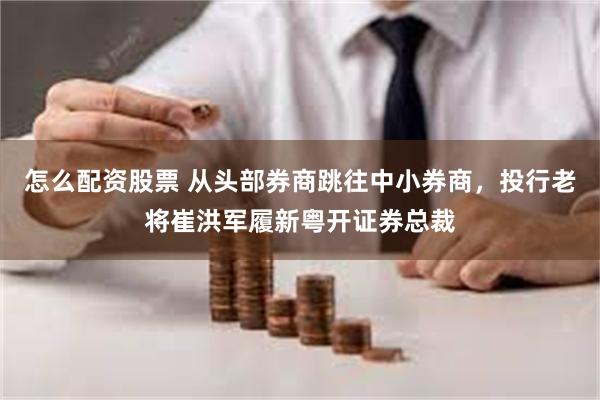 怎么配资股票 从头部券商跳往中小券商，投行老将崔洪军履新粤开证券总裁