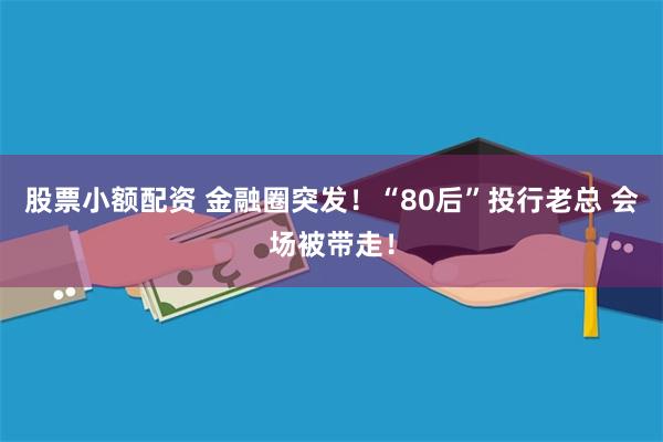 股票小额配资 金融圈突发！“80后”投行老总 会场被带走！