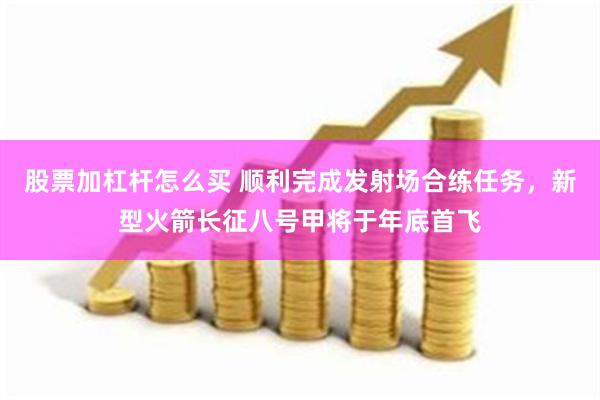 股票加杠杆怎么买 顺利完成发射场合练任务，新型火箭长征八号甲将于年底首飞