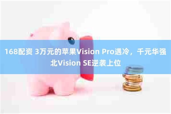 168配资 3万元的苹果Vision Pro遇冷，千元华强北Vision SE逆袭上位