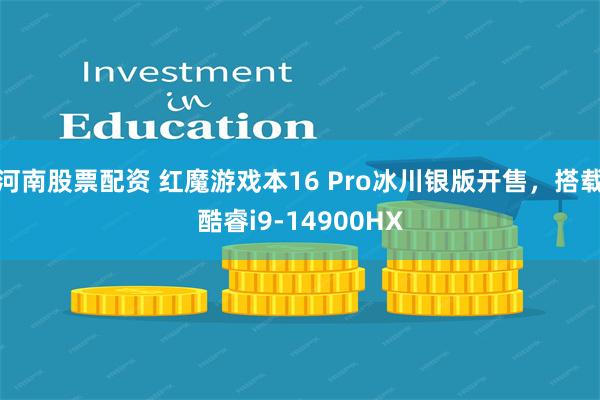 河南股票配资 红魔游戏本16 Pro冰川银版开售，搭载酷睿i9-14900HX