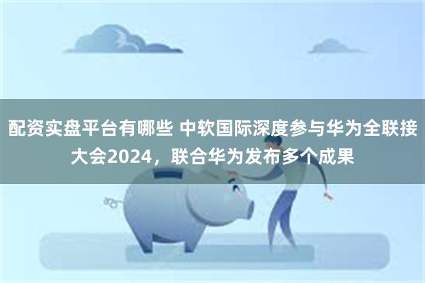 配资实盘平台有哪些 中软国际深度参与华为全联接大会2024，联合华为发布多个成果