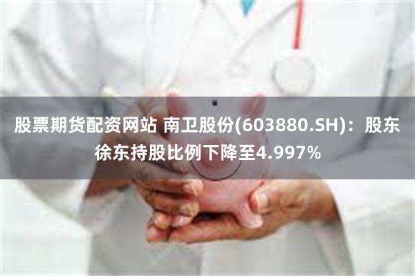 股票期货配资网站 南卫股份(603880.SH)：股东徐东持股比例下降至4.997%