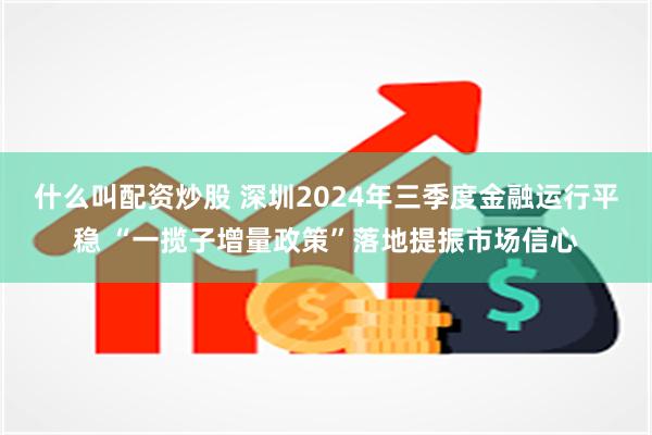 什么叫配资炒股 深圳2024年三季度金融运行平稳 “一揽子增量政策”落地提振市场信心