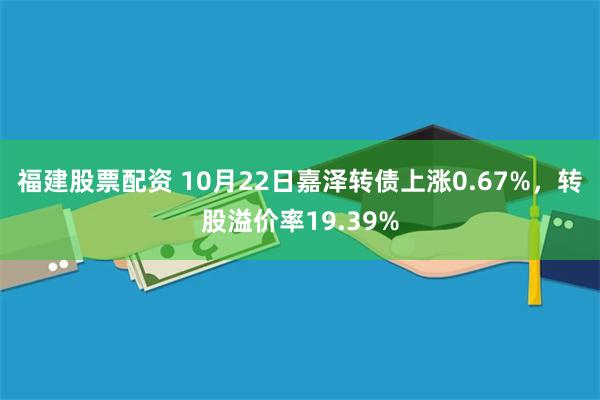 福建股票配资 10月22日嘉泽转债上涨0.67%，转股溢价率19.39%