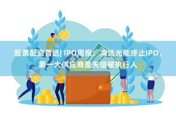 股票配资首选| IPO周报：海达光能终止IPO，第一大供应商是失信被执行人