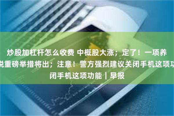 炒股加杠杆怎么收费 中概股大涨；定了！一项养娃个税减税重磅举措将出；注意！警方强烈建议关闭手机这项功能｜早报