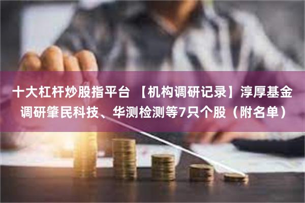 十大杠杆炒股指平台 【机构调研记录】淳厚基金调研肇民科技、华测检测等7只个股（附名单）