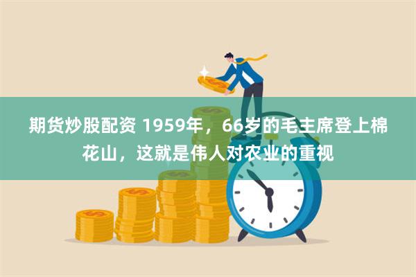 期货炒股配资 1959年，66岁的毛主席登上棉花山，这就是伟人对农业的重视