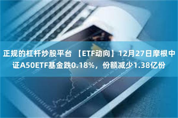 正规的杠杆炒股平台 【ETF动向】12月27日摩根中证A50ETF基金跌0.18%，份额减少1.38亿份