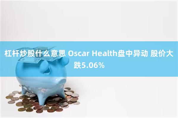 杠杆炒股什么意思 Oscar Health盘中异动 股价大跌5.06%