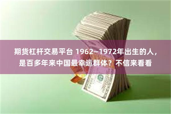 期货杠杆交易平台 1962—1972年出生的人，是百多年来中国最幸运群体？不信来看看