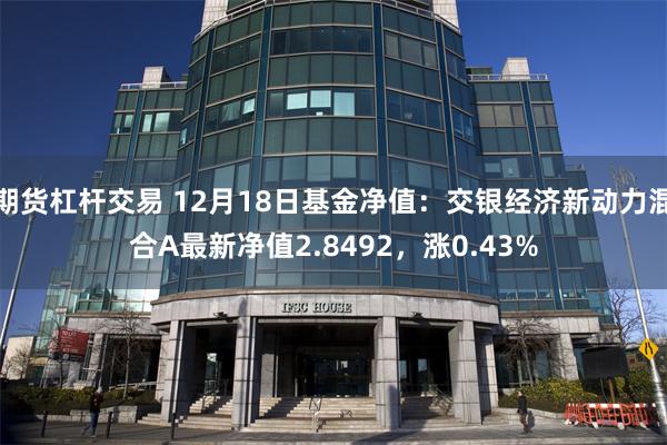 期货杠杆交易 12月18日基金净值：交银经济新动力混合A最新净值2.8492，涨0.43%