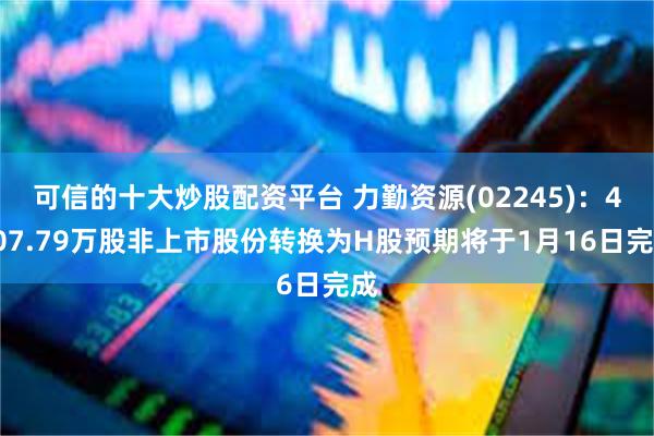 可信的十大炒股配资平台 力勤资源(02245)：4707.79万股非上市股份转换为H股预期将于1月16日完成