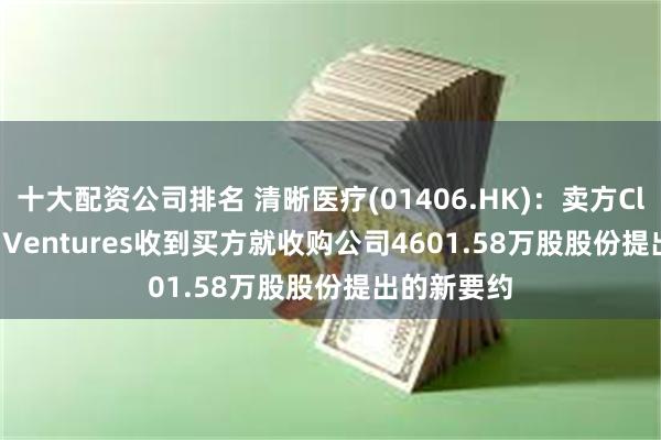 十大配资公司排名 清晰医疗(01406.HK)：卖方Clear Lead Ventures收到买方就收购公司4601.58万股股份提出的新要约