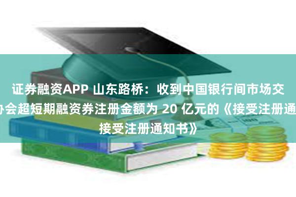 证券融资APP 山东路桥：收到中国银行间市场交易商协会超短期融资券注册金额为 20 亿元的《接受注册通知书》