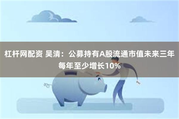 杠杆网配资 吴清：公募持有A股流通市值未来三年每年至少增长10%