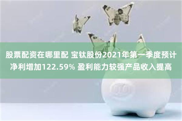 股票配资在哪里配 宝钛股份2021年第一季度预计净利增加122.59% 盈利能力较强产品收入提高