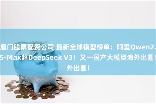 厦门股票配资公司 最新全球模型榜单：阿里Qwen2.5-Max超DeepSeek V3！又一国产大模型海外出圈！