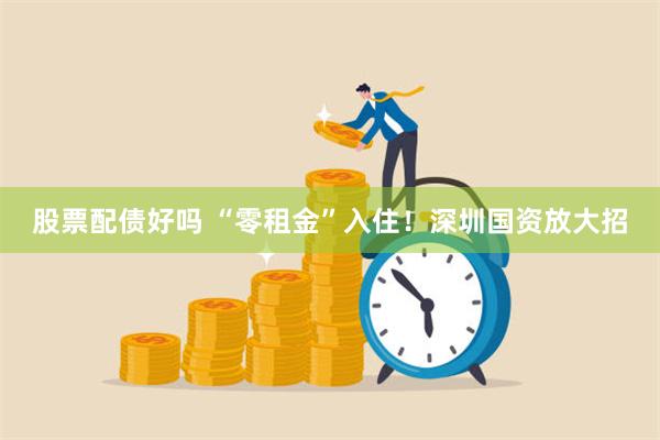 股票配债好吗 “零租金”入住！深圳国资放大招