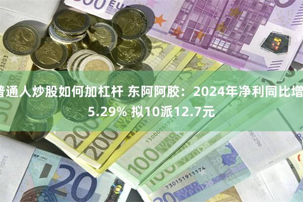 普通人炒股如何加杠杆 东阿阿胶：2024年净利同比增35.29% 拟10派12.7元