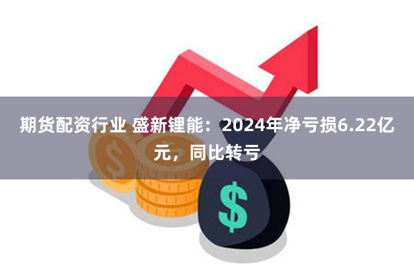 期货配资行业 盛新锂能：2024年净亏损6.22亿元，同比转亏