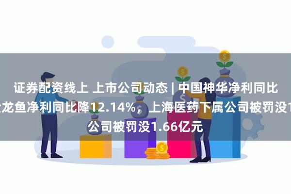 证券配资线上 上市公司动态 | 中国神华净利同比微降，金龙鱼净利同比降12.14%，上海医药下属公司被罚没1.66亿元