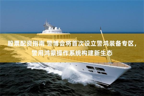 股票配资指南 警博会将首次设立警鸿装备专区，警用鸿蒙操作系统构建新生态