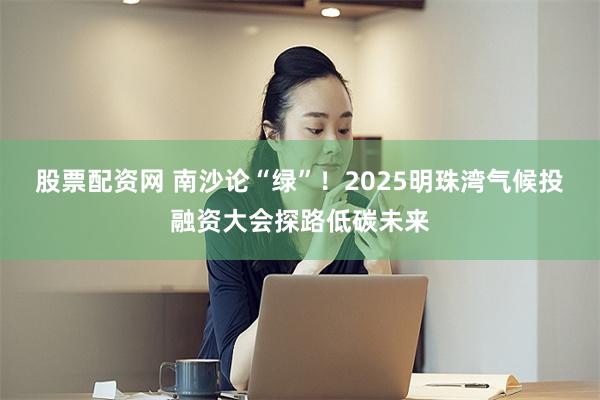 股票配资网 南沙论“绿”！2025明珠湾气候投融资大会探路低碳未来