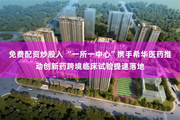 免费配资炒股入 “一所一中心”携手希华医药推动创新药跨境临床试验提速落地