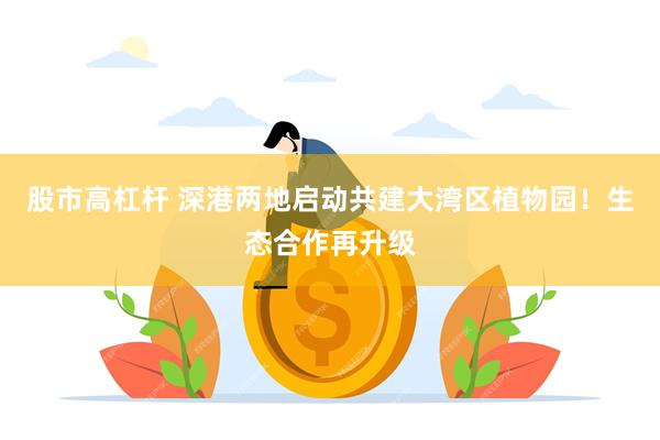 股市高杠杆 深港两地启动共建大湾区植物园！生态合作再升级